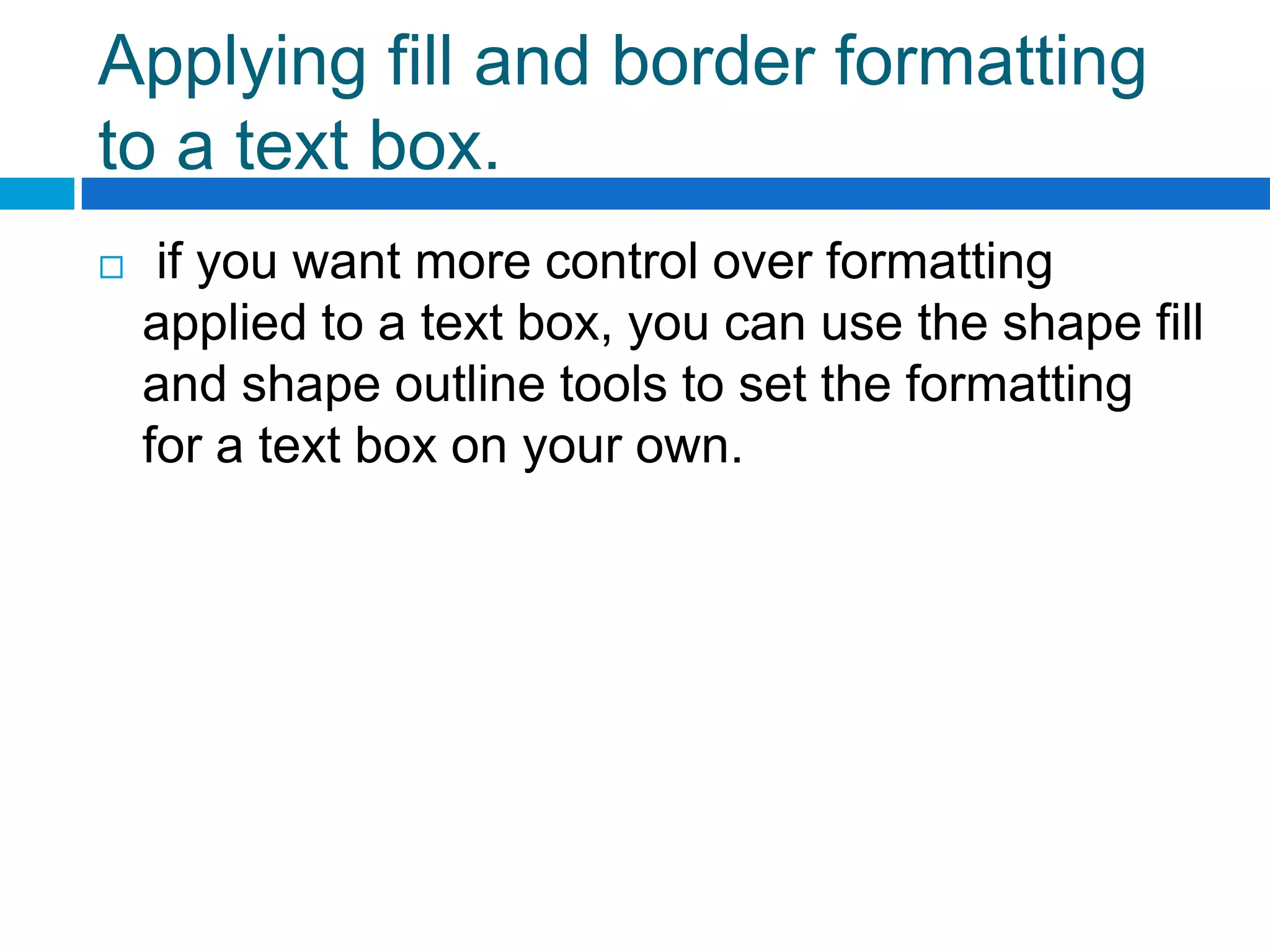 Applying fill and border formatting
to a text box.
    if you want more control over formatting
    applied to a text box, you can use the shape fill
    and shape outline tools to set the formatting
    for a text box on your own.
 