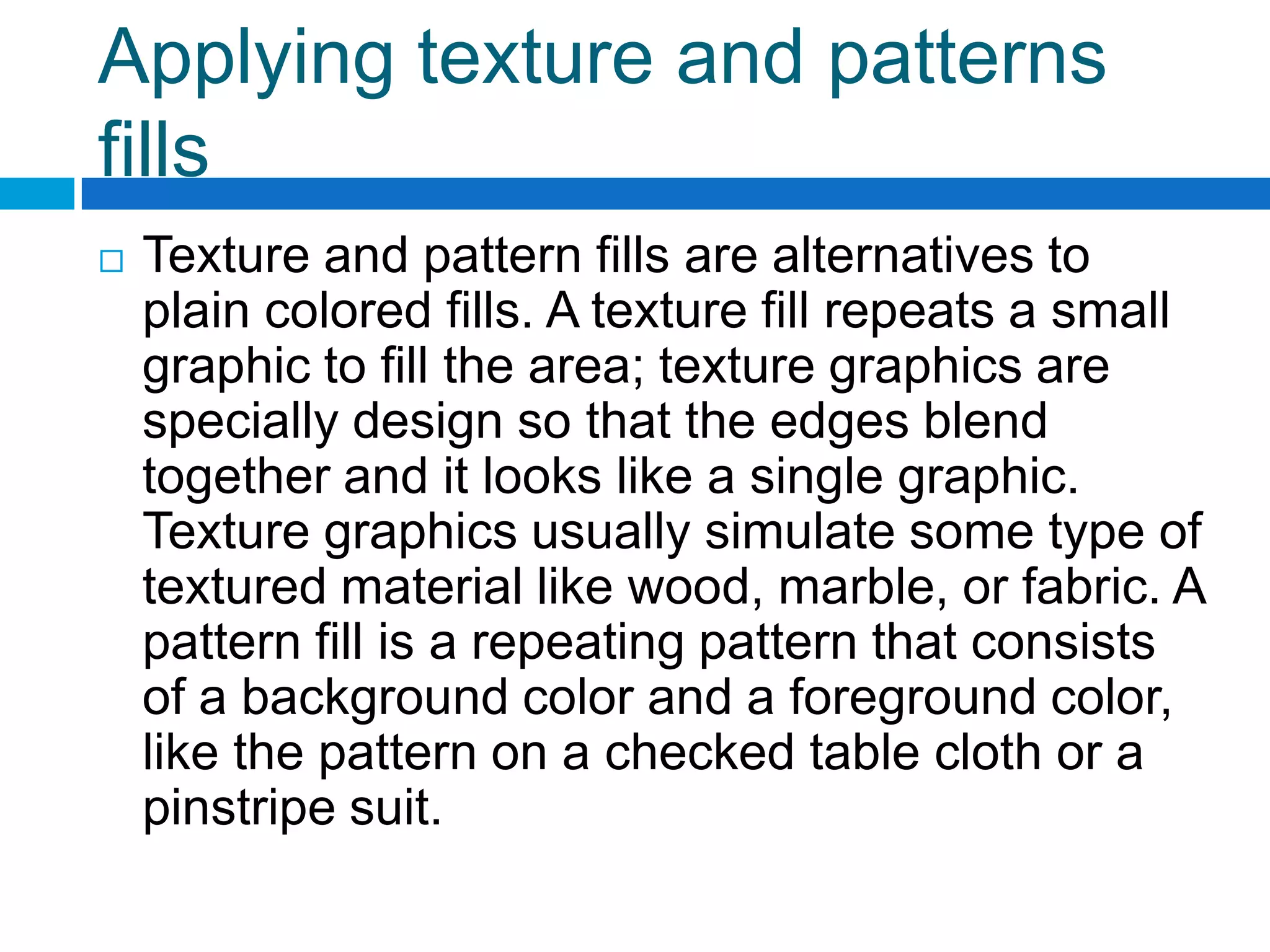 Applying texture and patterns
fills
   Texture and pattern fills are alternatives to
    plain colored fills. A texture fill repeats a small
    graphic to fill the area; texture graphics are
    specially design so that the edges blend
    together and it looks like a single graphic.
    Texture graphics usually simulate some type of
    textured material like wood, marble, or fabric. A
    pattern fill is a repeating pattern that consists
    of a background color and a foreground color,
    like the pattern on a checked table cloth or a
    pinstripe suit.
 