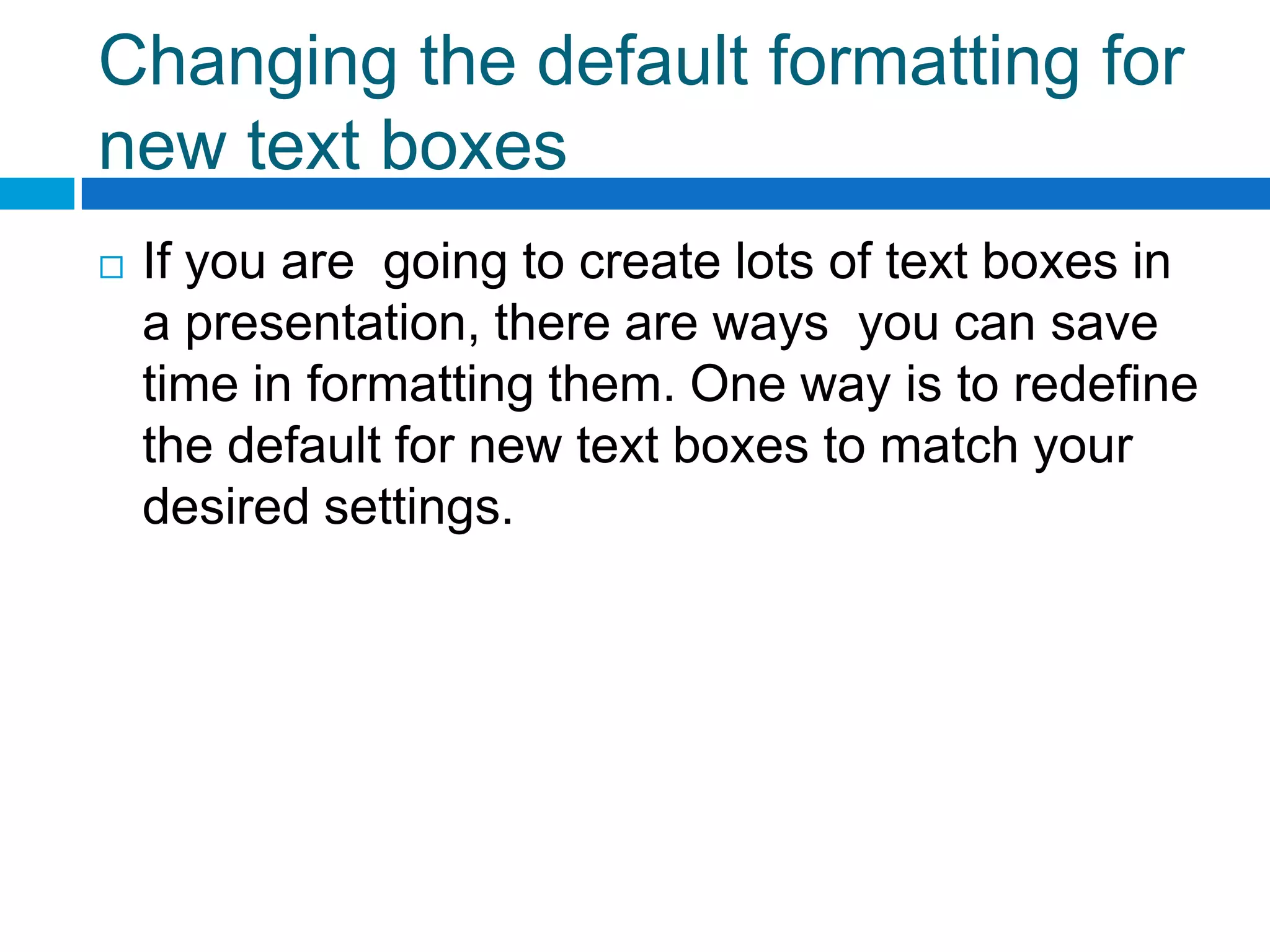 Changing the default formatting for
new text boxes
   If you are going to create lots of text boxes in
    a presentation, there are ways you can save
    time in formatting them. One way is to redefine
    the default for new text boxes to match your
    desired settings.
 