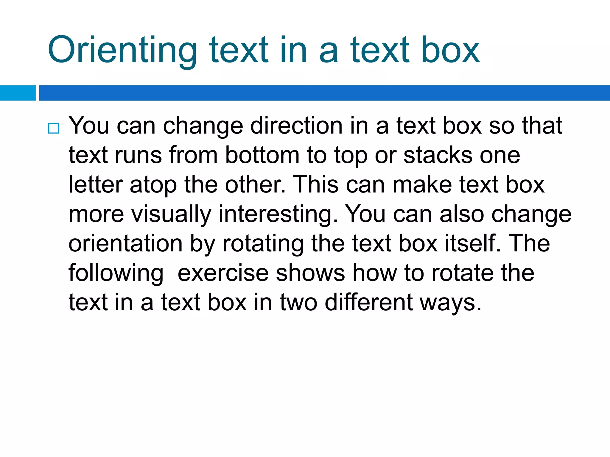 Orienting text in a text box
   You can change direction in a text box so that
    text runs from bottom to top or stacks one
    letter atop the other. This can make text box
    more visually interesting. You can also change
    orientation by rotating the text box itself. The
    following exercise shows how to rotate the
    text in a text box in two different ways.
 