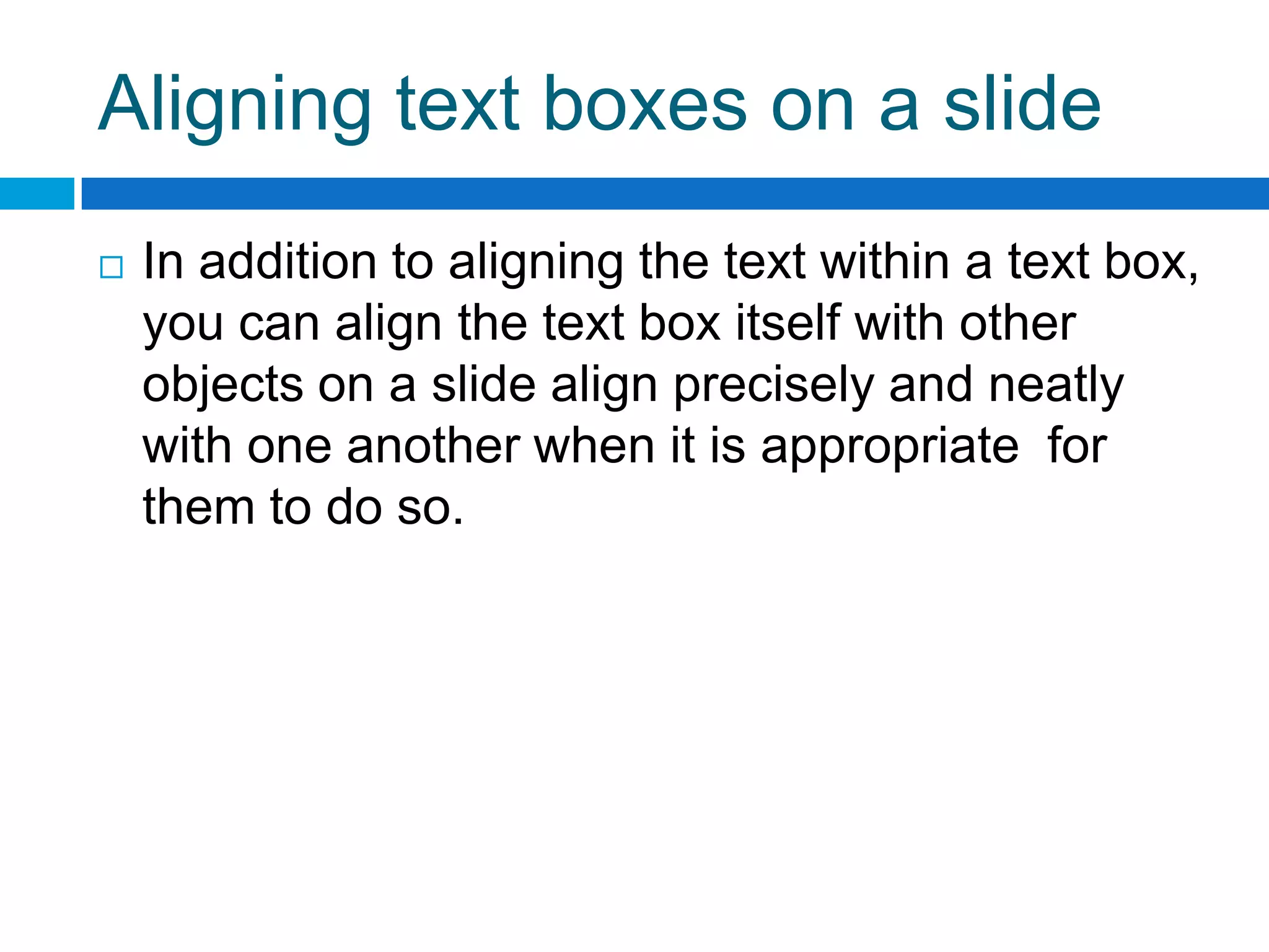 Aligning text boxes on a slide
   In addition to aligning the text within a text box,
    you can align the text box itself with other
    objects on a slide align precisely and neatly
    with one another when it is appropriate for
    them to do so.
 