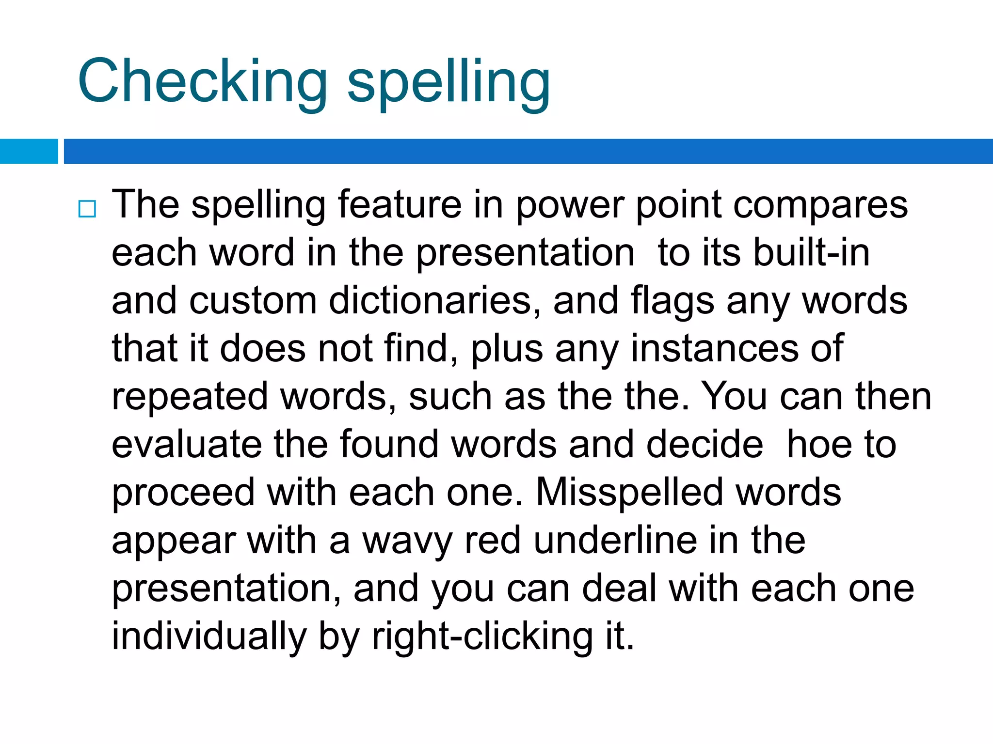 Checking spelling
   The spelling feature in power point compares
    each word in the presentation to its built-in
    and custom dictionaries, and flags any words
    that it does not find, plus any instances of
    repeated words, such as the the. You can then
    evaluate the found words and decide hoe to
    proceed with each one. Misspelled words
    appear with a wavy red underline in the
    presentation, and you can deal with each one
    individually by right-clicking it.
 