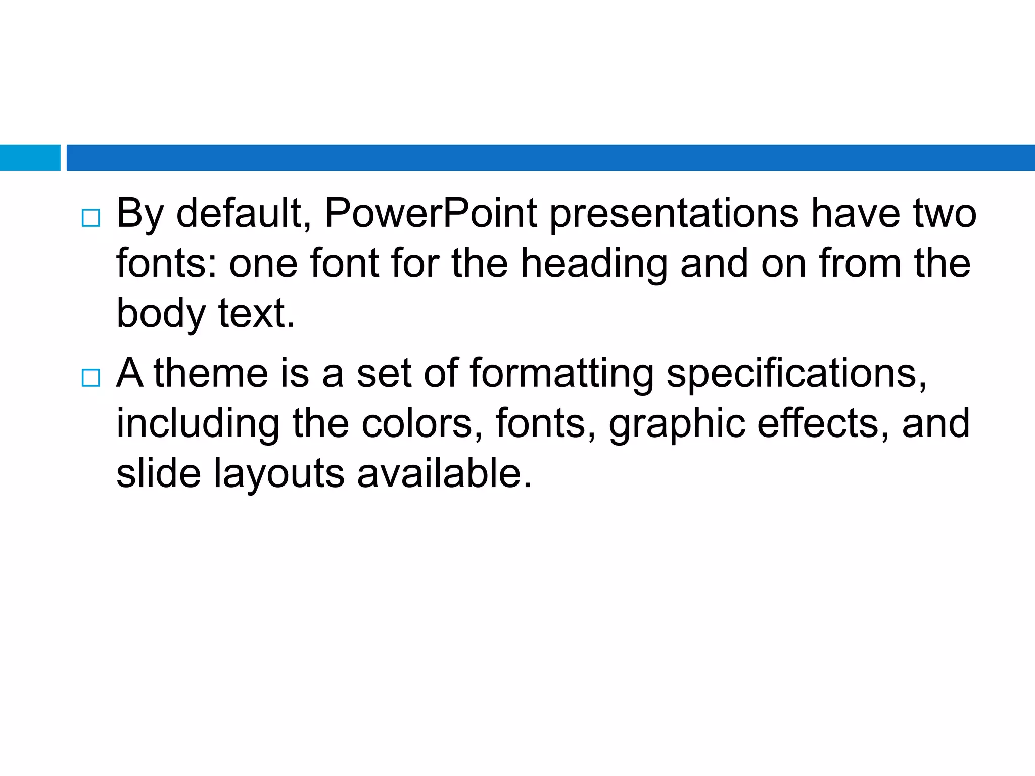    By default, PowerPoint presentations have two
    fonts: one font for the heading and on from the
    body text.
   A theme is a set of formatting specifications,
    including the colors, fonts, graphic effects, and
    slide layouts available.
 