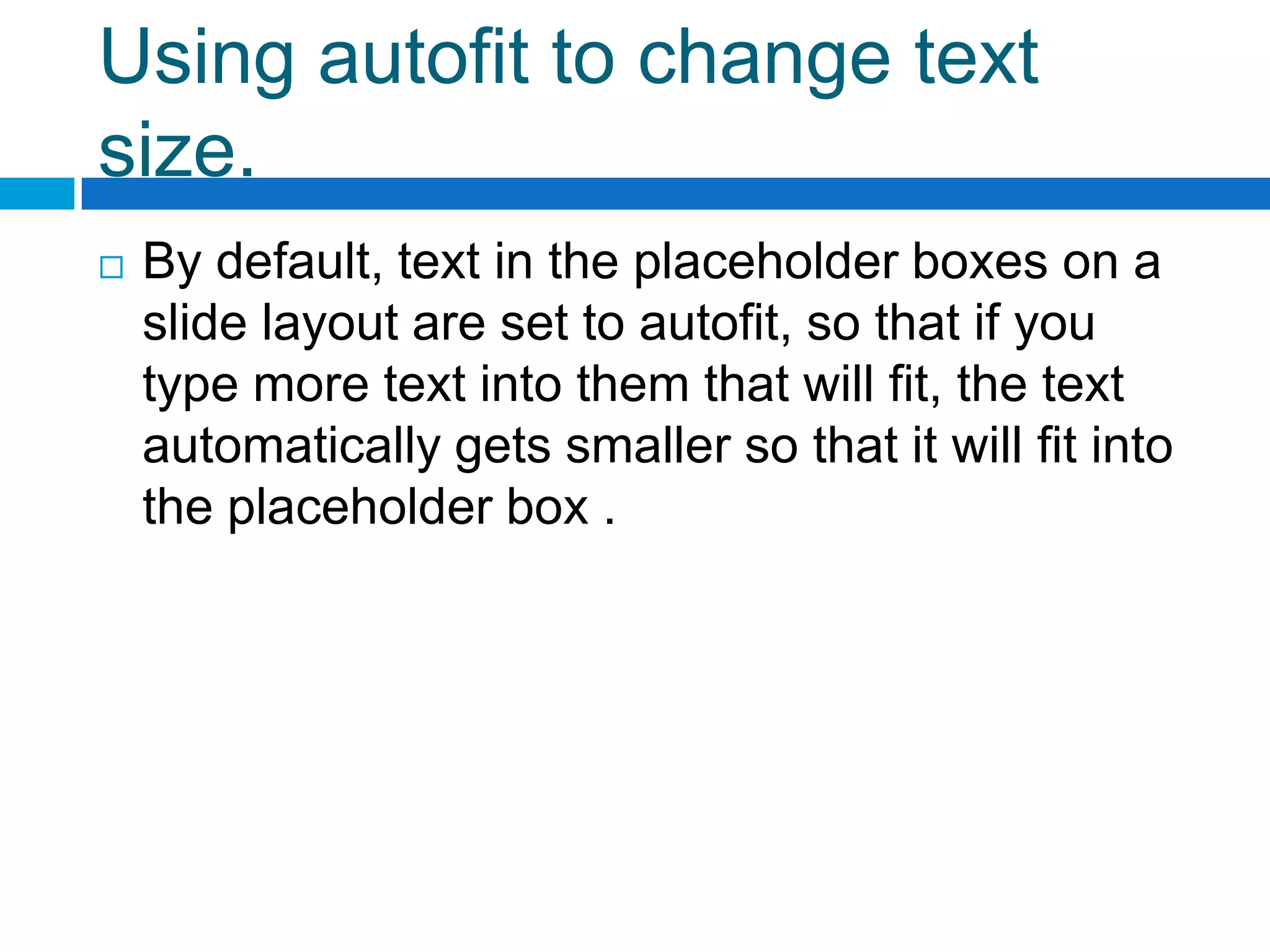 Using autofit to change text
size.
   By default, text in the placeholder boxes on a
    slide layout are set to autofit, so that if you
    type more text into them that will fit, the text
    automatically gets smaller so that it will fit into
    the placeholder box .
 