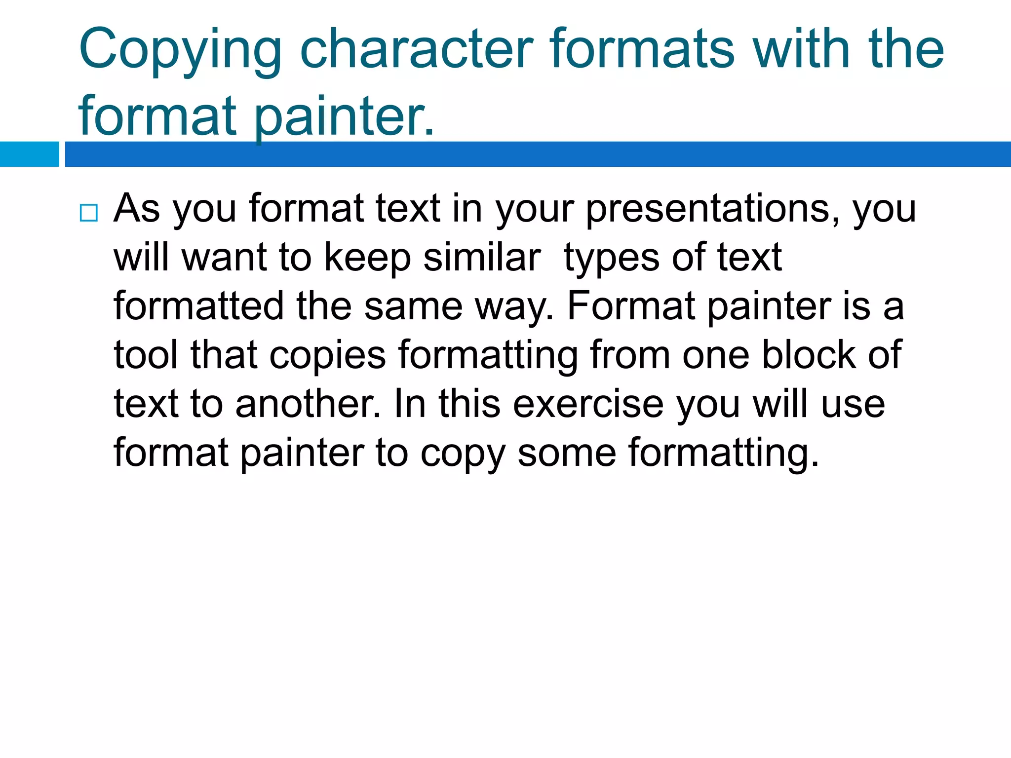Copying character formats with the
format painter.
   As you format text in your presentations, you
    will want to keep similar types of text
    formatted the same way. Format painter is a
    tool that copies formatting from one block of
    text to another. In this exercise you will use
    format painter to copy some formatting.
 