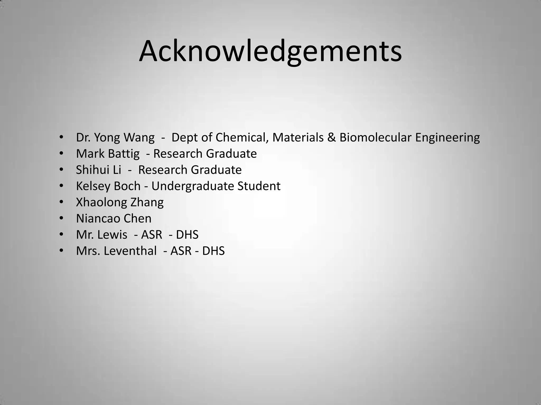 Acknowledgements

•   Dr. Yong Wang - Dept of Chemical, Materials & Biomolecular Engineering
•   Mark Battig - Research Graduate
•   Shihui Li - Research Graduate
•   Kelsey Boch - Undergraduate Student
•   Xhaolong Zhang
•   Niancao Chen
•   Mr. Lewis - ASR - DHS
•   Mrs. Leventhal - ASR - DHS
 