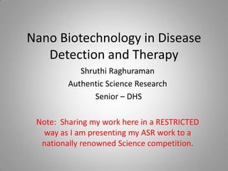 Nano Biotechnology in Disease
   Detection and Therapy
            Shruthi Raghuraman
         Authentic Science Research
                Senior – DHS

 Note: Sharing my work here in a RESTRICTED
  way as I am presenting my ASR work to a
  nationally renowned Science competition.
 
