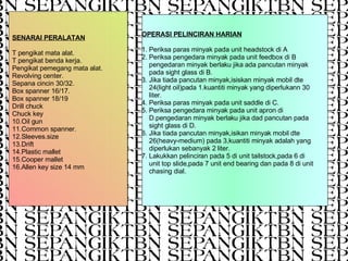 OPERASI PELINCIRAN HARIAN 1. Periksa paras minyak pada unit headstock di A 2. Periksa pengedara minyak pada unit feedbox di B  pengedaran minyak berlaku jika ada pancutan minyak  pada sight glass di B. 3. Jika tiada pancutan minyak,isiskan minyak mobil dte  24(light oil)pada 1.kuantiti minyak yang diperlukann 30  liter. 4. Periksa paras minyak pada unit saddle di C. 5. Periksa pengedara minyak pada unit apron di  D.pengedaran minyak berlaku jika dad pancutan pada  sight glass di D. 6. Jika tiada pancutan minyak,isikan minyak mobil dte  26(heavy-medium) pada 3,kuantiti minyak adalah yang  diperlukan sebanyak 2 liter. 7. Lakukkan pelinciran pada 5 di unit tailstock,pada 6 di  unit top slide,pada 7 unit end bearing dan pada 8 di unit  chasing dial. SENARAI PERALATAN T pengikat mata alat. T pengikat benda kerja. Pengikat pemegang mata alat. Revolving center. Sepana cincin 30/32. Box spanner 16/17. Box spanner 18/19 Drill chuck Chuck key 10.Oil gun 11.Common spanner. 12.Sleeves.size 13.Drift 14.Plastic mallet 15.Cooper mallet 16.Allen key size 14 mm 