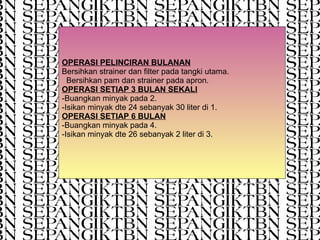 OPERASI PELINCIRAN BULANAN Bersihkan strainer dan filter pada tangki utama.  Bersihkan pam dan strainer pada apron. OPERASI SETIAP 3 BULAN SEKALI -Buangkan minyak pada 2. -Isikan minyak dte 24 sebanyak 30 liter di 1. OPERASI SETIAP 6 BULAN -Buangkan minyak pada 4. -Isikan minyak dte 26 sebanyak 2 liter di 3. 