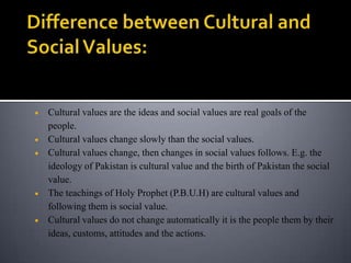 Cultural values are the ideas and social values are real goals of the
people.
Cultural values change slowly than the social values.
Cultural values change, then changes in social values follows. E.g. the
ideology of Pakistan is cultural value and the birth of Pakistan the social
value.
The teachings of Holy Prophet (P.B.U.H) are cultural values and
following them is social value.
Cultural values do not change automatically it is the people them by their
ideas, customs, attitudes and the actions.
 