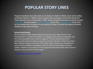 Popular storylines have also seen an increase in viewer numbers, such as the jailing
of Deirdre Rachid in 1998 as well as large media coverage, such as the sacking of
Peter Adamson (Len Fairclough) in 1983. Some storylines are seen as having caused
controversy among viewers and in the media due to the sudden sacking of an actor
by the programme's producer or as a result of a topic or theme that openly shocked
viewers or was seen as taboo.


Deirdre Rachid jailed
On the 29 March 1998, Deirdre Rachid was sent to prison after a former lover
implicated her in a bank fraud scheme. A campaign led by tabloid newspapers and
the occasional graffiti artist, with the slogan of "Free the Weatherfield One!",
petitioned the Home Secretary to become involved on Deirdre's behalf. Even Tony
Blair called for Deirdre to be freed. After three weeks, Deirdre was released from
prison and four different newspapers claimed victory for themselves and their
readers. However, the producers of the programme had planned the entire time for
Deirdre to stay in prison for three weeks.

http://news.bbc.co.uk/1/hi/uk/71934.stm
 