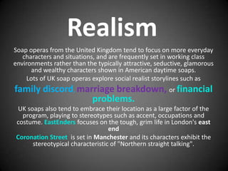 Realism
Soap operas from the United Kingdom tend to focus on more everyday
   characters and situations, and are frequently set in working class
environments rather than the typically attractive, seductive, glamorous
      and wealthy characters shown in American daytime soaps.
     Lots of UK soap operas explore social realist storylines such as
family discord, marriage breakdown, or financial
                   problems.
 UK soaps also tend to embrace their location as a large factor of the
  program, playing to stereotypes such as accent, occupations and
costume. EastEnders focuses on the tough, grim life in London's east
                                  end
Coronation Street is set in Manchester and its characters exhibit the
      stereotypical characteristic of "Northern straight talking".
 