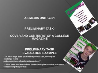 AS MEDIA UNIT G321


                      PRELIMINARY TASK-

       COVER AND CONTENTS OF A COLLEGE
                  MAGAZINE


                     PRELIMINARY TASK
                    EVALUATION EXAMPLE
1. In what ways does your media product use, develop or
challenge forms
and conventions of real media products?
2. What have you learnt about the technologies from the process of
constructing this product
 