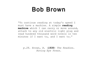 Bob Brown

“To continue reading at today's speed I
must have a machine. A simple reading
machine which I can carry or move around,
attach to any old electric light plug and
read hundred thousand word novels in ten
minutes if I want to, and I want to.”



   p.28. Brown, B. (1930) The Readies.
            Roving Eye Press.
 