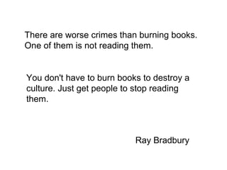 There are worse crimes than burning books.
One of them is not reading them.


You don't have to burn books to destroy a
culture. Just get people to stop reading
them.



                           Ray Bradbury
 