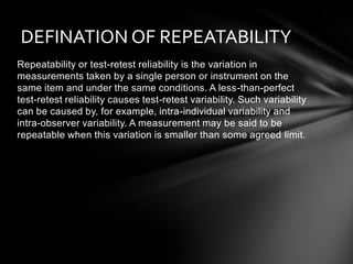 DEFINATION OF REPEATABILITY
Repeatability or test-retest reliability is the variation in
measurements taken by a single person or instrument on the
same item and under the same conditions. A less-than-perfect
test-retest reliability causes test-retest variability. Such variability
can be caused by, for example, intra-individual variability and
intra-observer variability. A measurement may be said to be
repeatable when this variation is smaller than some agreed limit.
 