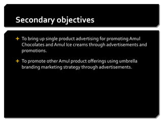 Secondary objectives

 To bring up single product advertising for promoting Amul
  Chocolates and Amul Ice creams through advertisements and
  promotions.

 To promote other Amul product offerings using umbrella
  branding marketing strategy through advertisements.
 