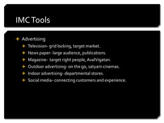 IMC Tools

 Advertising
   Television- grid locking, target market.
   News paper- large audience, publications.
   Magazine- target right people, AvalVigatan.
   Outdoor advertising- on the go, satyam cinemas.
   Indoor advertising- departmental stores.
   Social media- connecting customers and experience.
 