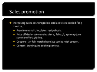 Sales promotion

 Increasing sales in short period and activities carried for 3
   months.
    Premium- Amul chocolates, recipe book.
    Price off deals- oct-nov-dec 1 for 1, feb 14th, apr-may-june
     summer offer 25% free.
    Coupons- jan-feb-march chocolate combo with coupon.
    Contest- drawing and cooking contest.
 