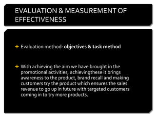 EVALUATION & MEASUREMENT OF
EFFECTIVENESS


 Evaluation method: objectives & task method



 With achieving the aim we have brought in the
  promotional activities, achievingthese it brings
  awareness to the product, brand recall and making
  customers try the product which ensures the sales
  revenue to go up in future with targeted customers
  coming in to try more products.
 