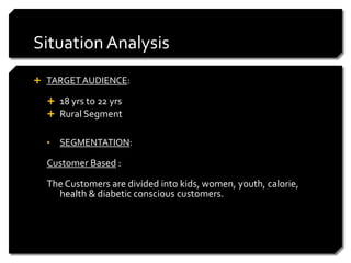 Situation Analysis
 TARGET AUDIENCE:

   18 yrs to 22 yrs
   Rural Segment


  •   SEGMENTATION:

  Customer Based :

  The Customers are divided into kids, women, youth, calorie,
    health & diabetic conscious customers.
 
