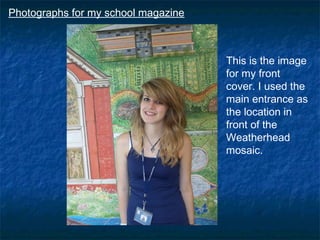 Photographs for my school magazine



                                     This is the image
                                     for my front
                                     cover. I used the
                                     main entrance as
                                     the location in
                                     front of the
                                     Weatherhead
                                     mosaic.
 