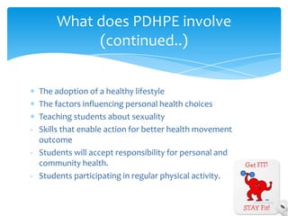 What does PDHPE involve
            (continued..)


  The adoption of a healthy lifestyle
  The factors influencing personal health choices
  Teaching students about sexuality
- Skills that enable action for better health movement
  outcome
- Students will accept responsibility for personal and
  community health.
- Students participating in regular physical activity.
 