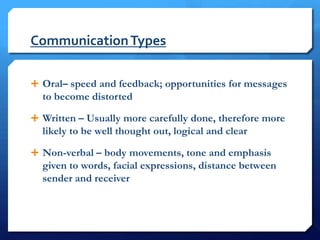 Communication Types

 Oral– speed and feedback; opportunities for messages
  to become distorted

 Written – Usually more carefully done, therefore more
  likely to be well thought out, logical and clear

 Non-verbal – body movements, tone and emphasis
  given to words, facial expressions, distance between
  sender and receiver
 