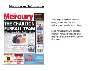 Education and Information



                            Newspapers contain current
                            news, editorials, feature
                            articles, and usually advertising.

                            Local newspapers will enclose
                            relevant news stories and local
                            business’s advertisements within
                            that area.
 