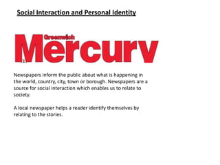 Social Interaction and Personal Identity




Newspapers inform the public about what is happening in
the world, country, city, town or borough. Newspapers are a
source for social interaction which enables us to relate to
society.

A local newspaper helps a reader identify themselves by
relating to the stories.
 
