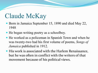 Claude McKay
 Born in Jamaica September 15, 1890 and died May 22,
1948
 He began writing poetry as a schoolboy.
 He worked as a policeman in Spanish Town and when he
was twenty-two had his first volume of poems, Songs of
Jamaica published in 1912.
 His work is associated with the Harlem Renaissance,
but he was often in conflict with the writers of that
movement because of his political views.
 