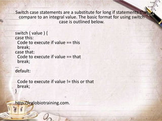 Switch case statements are a substitute for long if statements that
 compare to an integral value. The basic format for using switch
                    case is outlined below.

switch ( value ) {
case this:
  Code to execute if value == this
  break;
case that:
  Code to execute if value == that
  break;
...
default:

    Code to execute if value != this or that
    break;
}

http://eglobiotraining.com.
 