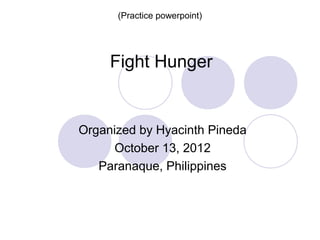 (Practice powerpoint)




     Fight Hunger


Organized by Hyacinth Pineda
      October 13, 2012
   Paranaque, Philippines
 