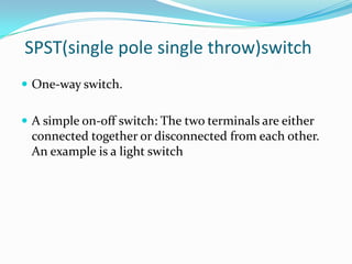 SPST(single pole single throw)switch
 One-way switch.


 A simple on-off switch: The two terminals are either
 connected together or disconnected from each other.
 An example is a light switch
 