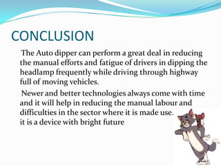 CONCLUSION
  The Auto dipper can perform a great deal in reducing
 the manual efforts and fatigue of drivers in dipping the
 headlamp frequently while driving through highway
 full of moving vehicles.
  Newer and better technologies always come with time
 and it will help in reducing the manual labour and
 difficulties in the sector where it is made use. In short
 it is a device with bright future
 