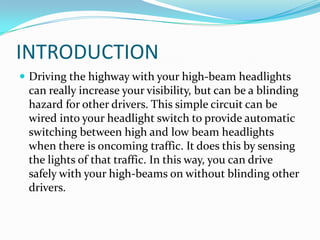 INTRODUCTION
 Driving the highway with your high-beam headlights
 can really increase your visibility, but can be a blinding
 hazard for other drivers. This simple circuit can be
 wired into your headlight switch to provide automatic
 switching between high and low beam headlights
 when there is oncoming traffic. It does this by sensing
 the lights of that traffic. In this way, you can drive
 safely with your high-beams on without blinding other
 drivers.
 
