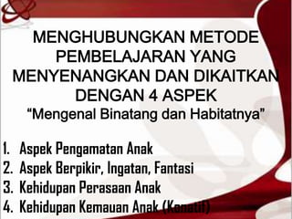 MENGHUBUNGKAN METODE
     PEMBELAJARAN YANG
 MENYENANGKAN DAN DIKAITKAN
       DENGAN 4 ASPEK
      “Mengenal Binatang dan Habitatnya”

1.   Aspek Pengamatan Anak
2.   Aspek Berpikir, Ingatan, Fantasi
3.   Kehidupan Perasaan Anak
4.   Kehidupan Kemauan Anak (Konatif)
 