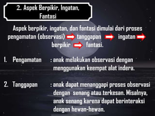 2. Aspek Berpikir, Ingatan,
             Fantasi
   Aspek berpikir, ingatan, dan fantasi dimulai dari proses
 pengamatan (observasi)        tanggapan         ingatan
                    berpikir       fantasi.

1. Pengamatan      : anak melakukan observasi dengan
                     menggunakan keempat alat indera.

2. Tanggapan       : anak dapat menanggapi proses observasi
                     dengan senang atau terkesan. Misalnya,
                     anak senang karena dapat berinteraksi
                     dengan hewan-hewan.
 