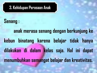 3. Kehidupan Perasaan Anak


Senang :
     anak merasa senang dengan berkunjung ke
kebun binatang karena belajar tidak hanya
dilakukan di dalam kelas saja. Hal ini dapat
menumbuhkan semangat belajar dan kreativitas.
 