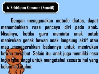 4. Kehidupan Kemauan (Konatif)


      Dengan menggunakan metode diatas, dapat
menumbuhkan rasa percaya diri pada anak.
Misalnya, ketika guru meminta anak untuk
menirukan gerak hewan anak langsung aktif atau
mau menggerakkan badannya untuk menirukan
hewan tersebut. Selain itu, anak juga memiliki rasa
ingin tahu tinggi untuk mengetahui sesuatu hal yang
belum ia ketahui.
 