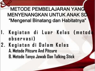 METODE PEMBELAJARAN YANG
  MENYENANGKAN UNTUK ANAK SD
  “Mengenal Binatang dan Habitatnya”

1. Kegiatan di Luar Kelas (metode
   observasi)
2. Kegiatan di Dalam Kelas
  A. Metode Pitcure And Pitcure
  B. Metode Tanya Jawab Dan Talking Stick
 