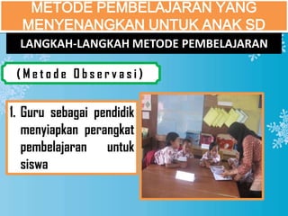 METODE PEMBELAJARAN YANG
  MENYENANGKAN UNTUK ANAK SD
  LANGKAH-LANGKAH METODE PEMBELAJARAN

 (Metode Observasi)


1. Guru sebagai pendidik
   menyiapkan perangkat
   pembelajaran untuk
   siswa
 