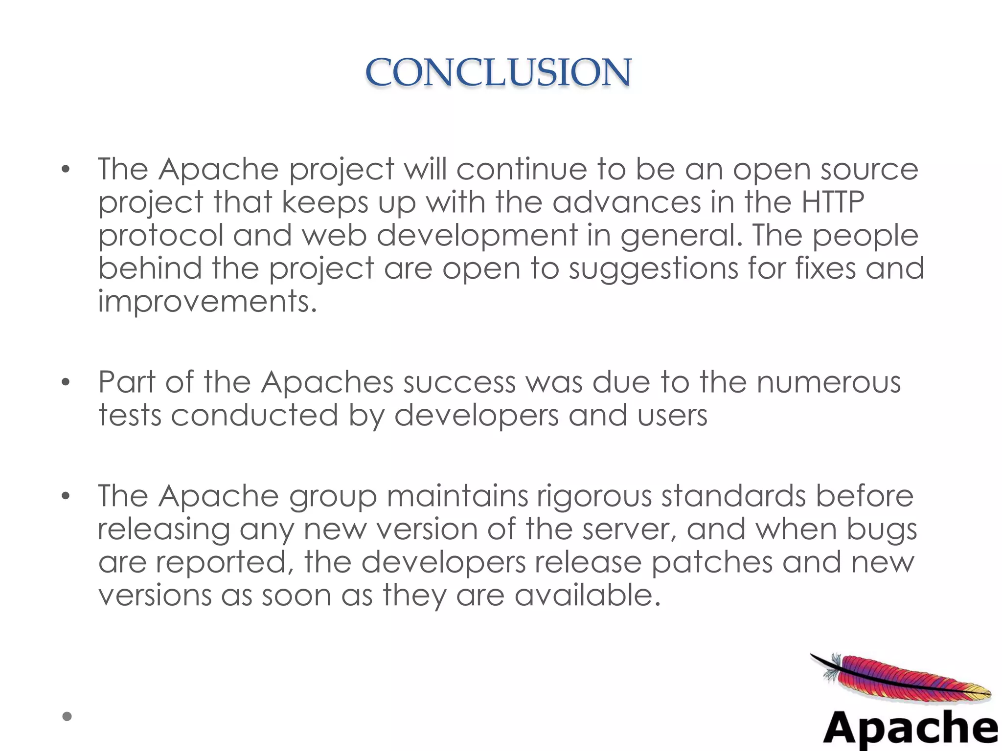 CONCLUSION

• The Apache project will continue to be an open source
  project that keeps up with the advances in the HTTP
  protocol and web development in general. The people
  behind the project are open to suggestions for fixes and
  improvements.

• Part of the Apaches success was due to the numerous
  tests conducted by developers and users

• The Apache group maintains rigorous standards before
  releasing any new version of the server, and when bugs
  are reported, the developers release patches and new
  versions as soon as they are available.
 