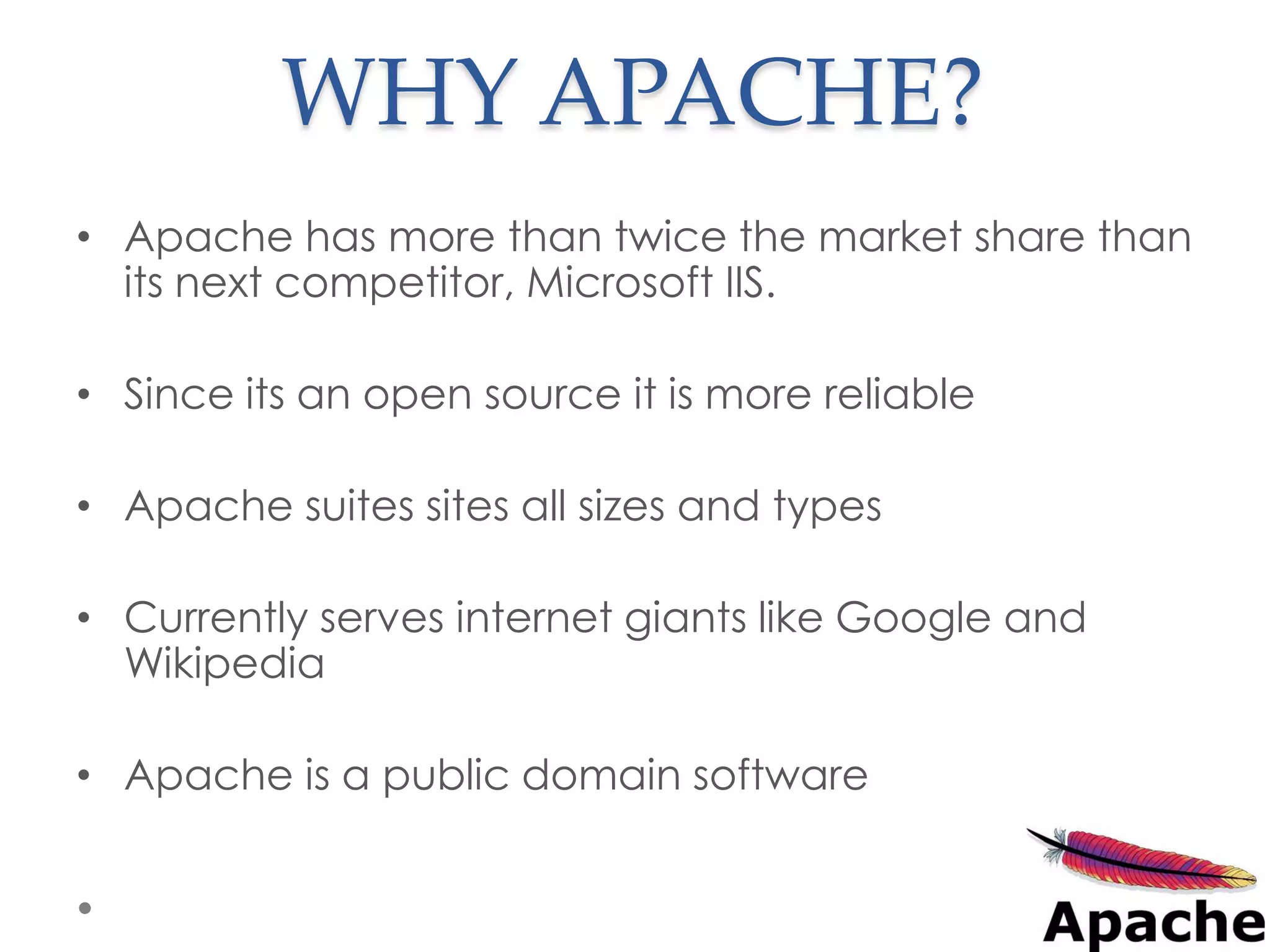 WHY APACHE?
• Apache has more than twice the market share than
  its next competitor, Microsoft IIS.

• Since its an open source it is more reliable

• Apache suites sites all sizes and types

• Currently serves internet giants like Google and
  Wikipedia

• Apache is a public domain software
 