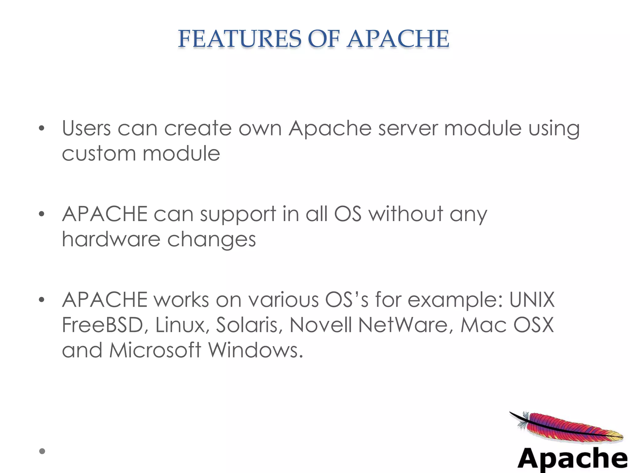 FEATURES OF APACHE


• Users can create own Apache server module using
  custom module

• APACHE can support in all OS without any
  hardware changes

• APACHE works on various OS’s for example: UNIX
  FreeBSD, Linux, Solaris, Novell NetWare, Mac OSX
  and Microsoft Windows.
 