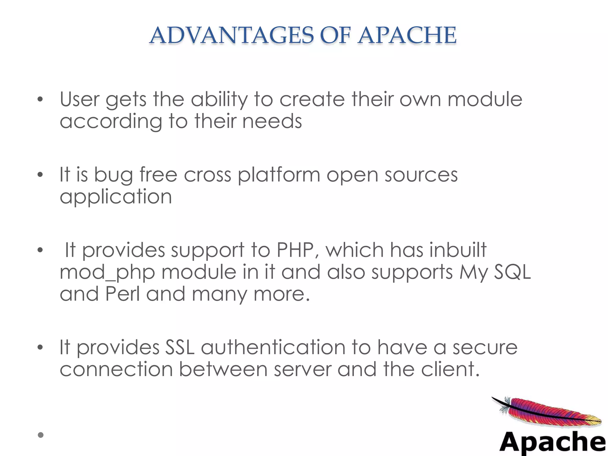ADVANTAGES OF APACHE

• User gets the ability to create their own module
  according to their needs

• It is bug free cross platform open sources
  application

•   It provides support to PHP, which has inbuilt
    mod_php module in it and also supports My SQL
    and Perl and many more.

• It provides SSL authentication to have a secure
  connection between server and the client.
 