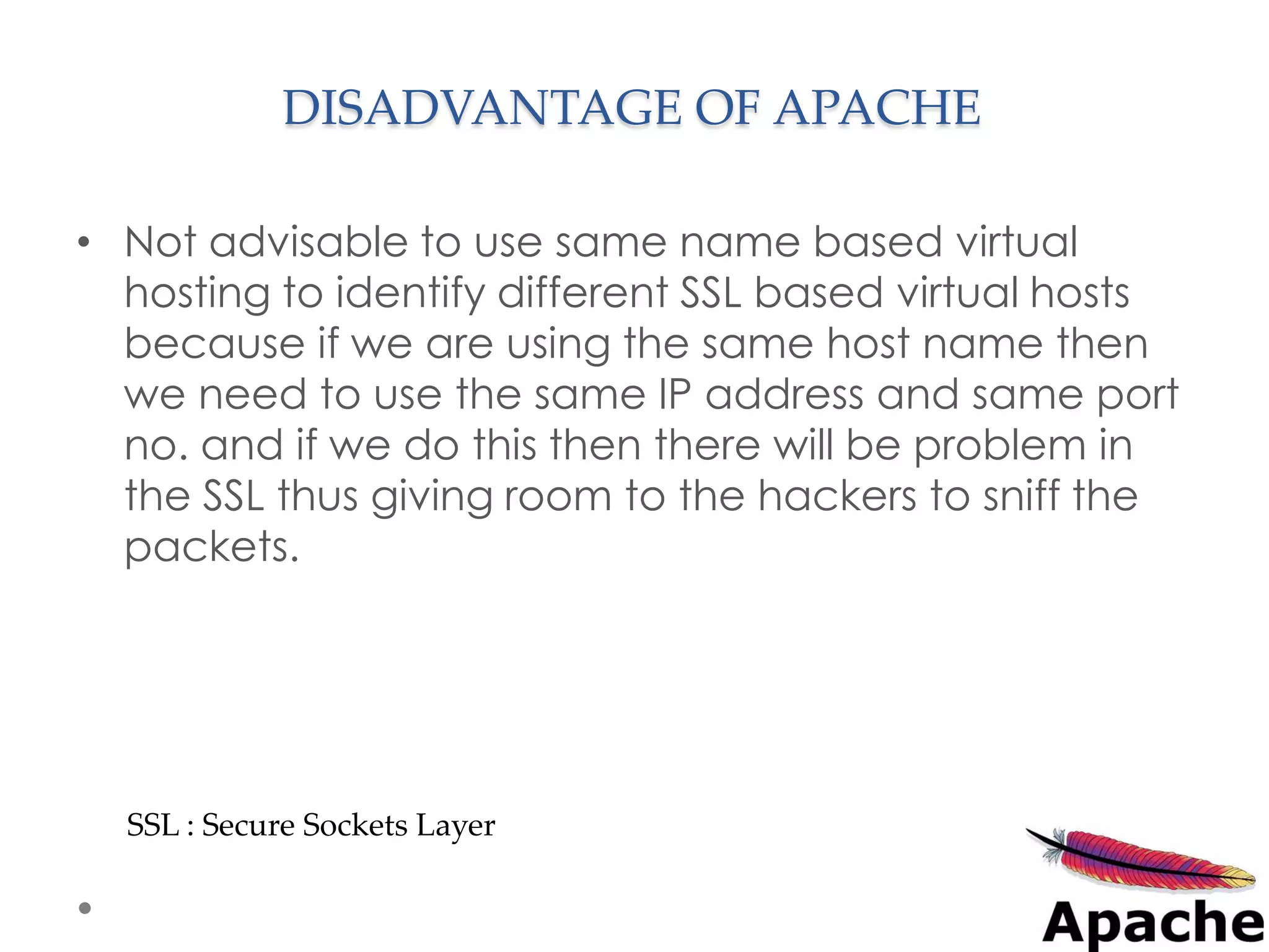 DISADVANTAGE OF APACHE

• Not advisable to use same name based virtual
  hosting to identify different SSL based virtual hosts
  because if we are using the same host name then
  we need to use the same IP address and same port
  no. and if we do this then there will be problem in
  the SSL thus giving room to the hackers to sniff the
  packets.




  SSL : Secure Sockets Layer
 