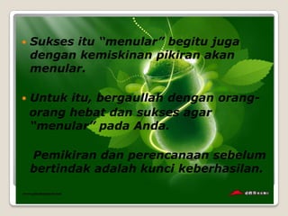    Sukses itu “menular” begitu juga
    dengan kemiskinan pikiran akan
    menular.

   Untuk itu, bergaullah dengan orang-
    orang hebat dan sukses agar
    “menular” pada Anda.

    Pemikiran dan perencanaan sebelum
    bertindak adalah kunci keberhasilan.
 