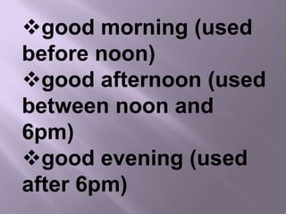 good morning (used
before noon)
good afternoon (used
between noon and
6pm)
good evening (used
after 6pm)
 