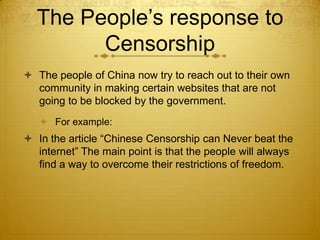 The People’s response to
        Censorship
 The people of China now try to reach out to their own
  community in making certain websites that are not
  going to be blocked by the government.
    For example:
 In the article “Chinese Censorship can Never beat the
  internet” The main point is that the people will always
  find a way to overcome their restrictions of freedom.
 